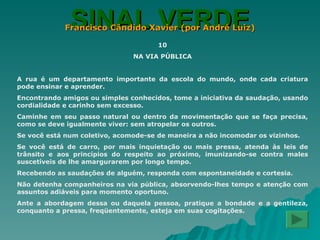 SINAL VERDE Francisco Cândido Xavier (por André Luiz) 10 NA VIA PÚBLICA A rua é um departamento importante da escola do mundo, onde cada criatura pode ensinar e aprender. Encontrando amigos ou simples conhecidos, tome a iniciativa da saudação, usando cordialidade e carinho sem excesso. Caminhe em seu passo natural ou dentro da movimentação que se faça precisa, como se deve igualmente viver: sem atropelar os outros. Se você está num coletivo, acomode-se de maneira a não incomodar os vizinhos. Se você está de carro, por mais inquietação ou mais pressa, atenda às leis de trânsito e aos princípios do respeito ao próximo, imunizando-se contra males suscetíveis de lhe amargurarem por longo tempo. Recebendo as saudações de alguém, responda com espontaneidade e cortesia. Não detenha companheiros na via pública, absorvendo-lhes tempo e atenção com assuntos adiáveis para momento oportuno. Ante a abordagem dessa ou daquela pessoa, pratique a bondade e a gentileza, conquanto a pressa, freqüentemente, esteja em suas cogitações. 