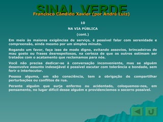 SINAL VERDE Francisco Cândido Xavier (por André Luiz) 10 NA VIA PÚBLICA (cont.) Em meio às maiores exigências de serviço, é possível falar com serenidade e compreensão, ainda mesmo por um simples minuto. Rogando um favor, faça isso de modo digno, evitando assovios, brincadeiras de mau gosto ou frases desrespeitosas, na certeza de que os outros estimam ser tratados com o acatamento que reclamamos para nós. Você não precisa dedicar-se à conversação inconveniente, mas se alguém desenvolve assunto indesejável é possível escutar com tolerância e bondade, sem ferir o interlocutor. Pessoa alguma, em são consciência, tem a obrigação de compartilhar perturbações ou conflitos de rua. Perante alguém que surja enfermo ou acidentado, coloquemos-nos, em pensamento, no lugar difícil desse alguém e providenciemos o socorro possível. 