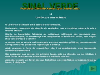 SINAL VERDE Francisco Cândido Xavier (por André Luiz) 11 COMÉRCIO E INTERCÂMBIO O Comércio é também uma escola de fraternidade. Realmente, carecemos de atenção do vendedor, mas o vendedor espera de nós a mesma atitude. Diante de balconistas fatigados ou irritadiços, reflitamos nas provações que, indubitavelmente, os constrange nas retaguardas da família ou do lar, sem negar-lhes consideração e carinho. A pessoa que se revela mal-humorada, em seus contatos públicos, provavelmente carrega um fardo pesado de inquietação e doença. Abrir caminho, à força de encontrões, não é só deselegância, mas igualmente lastimável descortesia. Dar passagem aos outros, em primeiro lugar, seja no elevador ou no coletivo, é uma forma de expressar entendimento e bondade humana. Aprender a pedir um favor aos que trabalham em repartições, armazéns, lojas ou bares, é obrigação. 