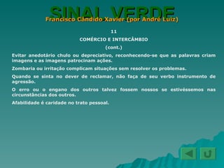SINAL VERDE Francisco Cândido Xavier (por André Luiz) 11 COMÉRCIO E INTERCÂMBIO (cont.) Evitar anedotário chulo ou depreciativo, reconhecendo-se que as palavras criam imagens e as imagens patrocinam ações. Zombaria ou irritação complicam situações sem resolver os problemas. Quando se sinta no dever de reclamar, não faça de seu verbo instrumento de agressão. O erro ou o engano dos outros talvez fossem nossos se estivéssemos nas circunstâncias dos outros. Afabilidade é caridade no trato pessoal. 