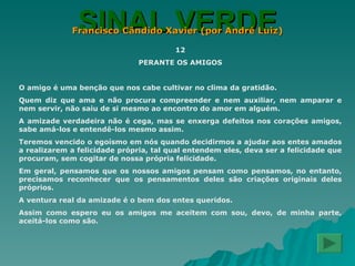 SINAL VERDE Francisco Cândido Xavier (por André Luiz) 12 PERANTE OS AMIGOS O amigo é uma benção que nos cabe cultivar no clima da gratidão. Quem diz que ama e não procura compreender e nem auxiliar, nem amparar e nem servir, não saiu de si mesmo ao encontro do amor em alguém. A amizade verdadeira não é cega, mas se enxerga defeitos nos corações amigos, sabe amá-los e entendê-los mesmo assim. Teremos vencido o egoísmo em nós quando decidirmos a ajudar aos entes amados a realizarem a felicidade própria, tal qual entendem eles, deva ser a felicidade que procuram, sem cogitar de nossa própria felicidade. Em geral, pensamos que os nossos amigos pensam como pensamos, no entanto, precisamos reconhecer que os pensamentos deles são criações originais deles próprios. A ventura real da amizade é o bem dos entes queridos. Assim como espero eu os amigos me aceitem com sou, devo, de minha parte, aceitá-los como são. 