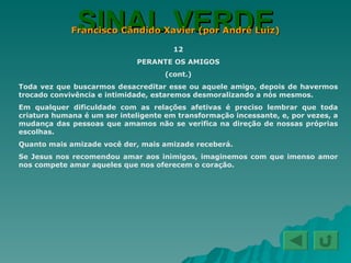 SINAL VERDE Francisco Cândido Xavier (por André Luiz) 12 PERANTE OS AMIGOS (cont.) Toda vez que buscarmos desacreditar esse ou aquele amigo, depois de havermos trocado convivência e intimidade, estaremos desmoralizando a nós mesmos. Em qualquer dificuldade com as relações afetivas é preciso lembrar que toda criatura humana é um ser inteligente em transformação incessante, e, por vezes, a mudança das pessoas que amamos não se verifica na direção de nossas próprias escolhas. Quanto mais amizade você der, mais amizade receberá. Se Jesus nos recomendou amar aos inimigos, imaginemos com que imenso amor nos compete amar aqueles que nos oferecem o coração. 