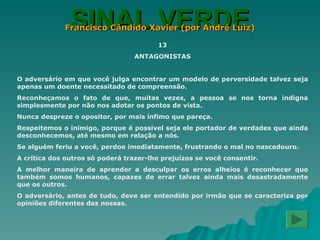 SINAL VERDE Francisco Cândido Xavier (por André Luiz) 13 ANTAGONISTAS O adversário em que você julga encontrar um modelo de perversidade talvez seja apenas um doente necessitado de compreensão. Reconheçamos o fato de que, muitas vezes, a pessoa se nos torna indigna simplesmente por não nos adotar os pontos de vista. Nunca despreze o opositor, por mais ínfimo que pareça. Respeitemos o inimigo, porque é possível seja ele portador de verdades que ainda desconhecemos, até mesmo em relação a nós. Se alguém feriu a você, perdoe imediatamente, frustrando o mal no nascedouro. A crítica dos outros só poderá trazer-lhe prejuízos se você consentir. A melhor maneira de aprender a desculpar os erros alheios é reconhecer que também somos humanos, capazes de errar talvez ainda mais desastradamente que os outros. O adversário, antes de tudo, deve ser entendido por irmão que se caracteriza por opiniões diferentes das nossas. 