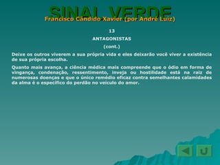 SINAL VERDE Francisco Cândido Xavier (por André Luiz) 13 ANTAGONISTAS (cont.) Deixe os outros viverem a sua própria vida e eles deixarão você viver a existência de sua própria escolha. Quanto mais avança, a ciência médica mais compreende que o ódio em forma de vingança, condenação, ressentimento, inveja ou hostilidade está na raiz de numerosas doenças e que o único remédio eficaz contra semelhantes calamidades da alma é o específico do perdão no veículo do amor. 