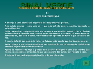 SINAL VERDE Francisco Cândido Xavier (por André Luiz) 14 ANTE OS PEQUENINOS A criança é uma edificação espiritual dos responsáveis por ela. Não existe criança – nem uma só – que não solicite amor e auxílio, educação e entendimento. Cada pequenino, conquanto seja, via de regra, um espírito adulto, traz o cérebro extremamente sensível pelo fato de estar reiniciando o trabalho da reencarnação, tornando-se, por isso mesmo, um observador rigorista de tudo o que você fala ou faz. A mente infantil dar-nos-á de volta, no futuro, tudo aquilo que lhe dermos agora. Toda criança é um mundo espiritual em construção ou reconstrução, solicitando material digno a fim de consolidar-se. Ajude os meninos de hoje a pensar com acerto dialogando com eles, dentro das normas do respeito e sinceridade que você espera dos outros em relação a você. A criança é um capítulo especial no livro do seu dia-a-dia. 
