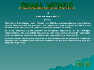 SINAL VERDE Francisco Cândido Xavier (por André Luiz) 14 ANTE OS PEQUENINOS (cont.) Não tente transfigurar seus filinhos em bibelôs, apaixonadamente guardados, porque são eles espíritos eternos, como acontece a nós, e chegará o dia em que despedaçarão perante você mesmo quaisquer amarras de ilusão. Se você encontra algum pirralho de maneiras desabridas ou de formação inconveniente, não estabeleça censura, reconhecendo que o serviço de reeducação dele, na essência, pertence aos pais ou aos responsáveis e não a você. Se veio a sofrer algum prejuízo em casa, por depredações de pequenos travessos, esqueça isso, refletindo no amor e na consideração que você deve aos adultos que respondem por eles. 