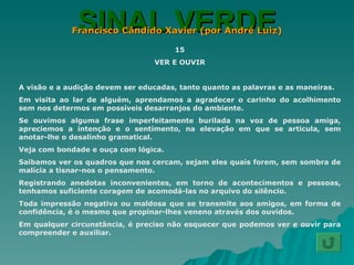 SINAL VERDE Francisco Cândido Xavier (por André Luiz) 15 VER E OUVIR A visão e a audição devem ser educadas, tanto quanto as palavras e as maneiras. Em visita ao lar de alguém, aprendamos a agradecer o carinho do acolhimento sem nos determos em possíveis desarranjos do ambiente. Se ouvimos alguma frase imperfeitamente burilada na voz de pessoa amiga, apreciemos a intenção e o sentimento, na elevação em que se articula, sem anotar-lhe o desalinho gramatical. Veja com bondade e ouça com lógica. Saibamos ver os quadros que nos cercam, sejam eles quais forem, sem sombra de malícia a tisnar-nos o pensamento. Registrando anedotas inconvenientes, em torno de acontecimentos e pessoas, tenhamos suficiente coragem de acomodá-las no arquivo do silêncio. Toda impressão negativa ou maldosa que se transmite aos amigos, em forma de confidência, é o mesmo que propinar-lhes veneno através dos ouvidos. Em qualquer circunstância, é preciso não esquecer que podemos ver e ouvir para compreender e auxiliar. 