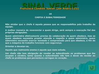 SINAL VERDE Francisco Cândido Xavier (por André Luiz) 16 CHEFIA E SUBALTERNIDADE Não olvidar que o chefe é aquela pessoa que se responsabiliza pelo trabalho da equipe. A melhor maneira de reverenciar a quem dirige, será sempre a execução fiel das próprias obrigações. Quem administra efetivamente precisa da colaboração de quem obedece, mas se quem obedece necessita prestar atenção e respeito a quem administra, quem administra necessita exercer bondade e compreensão para que obedece, a fim de que a máquina do trabalho funcione com segurança. Orientar e devotar-se. Aquele que realmente ensina é aquele que mais estuda. Um chefe não tem obrigação de revelar as subordinado os problemas que lhe ocupam o cérebro, tanto quanto o subordinado não tem o dever de revelar ao chefe os problemas que porventura carregue no coração. 