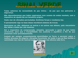 SINAL VERDE Francisco Cândido Xavier (por André Luiz) Todos sabemos da necessidade de paz íntima - da paz que nos patrocine a segurança. Não desconhecemos que todos respiramos num oceano de ondas mentais, com o impositivo de ajustá-las em benefício próprio. Vasto mar de vibrações permutadas. Emitimos forças e recebemo-las. O pensamento vige na base desse inevitável sistema de trocas. Queiramos ou não, afetamos os outros e os outros nos afetam, pelo mecanismo das idéias criadas por nós mesmos. Daí o imperativo de compreensão, simpatia, aprovação e apoio de que todos carecemos, para que a tranqüilidade nos sustente o equilíbrio a fim de que possamos viver proveitosamente. Instado por amigos, presentemente domiciliados na Terra, a escrever sobre o melhor processo de angariar vibrações favoráveis, de modo a que se lhes facilite a caminhada nas vias da reencarnação, André Luiz nos oferece este livro. Emmanuel 