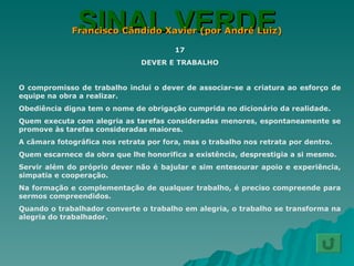 SINAL VERDE Francisco Cândido Xavier (por André Luiz) 17 DEVER E TRABALHO O compromisso de trabalho inclui o dever de associar-se a criatura ao esforço de equipe na obra a realizar. Obediência digna tem o nome de obrigação cumprida no dicionário da realidade. Quem executa com alegria as tarefas consideradas menores, espontaneamente se promove às tarefas consideradas maiores. A câmara fotográfica nos retrata por fora, mas o trabalho nos retrata por dentro. Quem escarnece da obra que lhe honorifica a existência, desprestigia a si mesmo. Servir além do próprio dever não é bajular e sim entesourar apoio e experiência, simpatia e cooperação. Na formação e complementação de qualquer trabalho, é preciso compreende para sermos compreendidos. Quando o trabalhador converte o trabalho em alegria, o trabalho se transforma na alegria do trabalhador. 