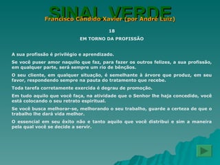 SINAL VERDE Francisco Cândido Xavier (por André Luiz) 18 EM TORNO DA PROFISSÃO A sua profissão é privilégio e aprendizado. Se você puser amor naquilo que faz, para fazer os outros felizes, a sua profissão, em qualquer parte, será sempre um rio de bênçãos. O seu cliente, em qualquer situação, é semelhante à árvore que produz, em seu favor, respondendo sempre na pauta do tratamento que recebe. Toda tarefa corretamente exercida é degrau de promoção. Em tudo aquilo que você faça, na atividade que o Senhor lhe haja concedido, você está colocando o seu retrato espiritual. Se você busca melhorar-se, melhorando o seu trabalho, guarde a certeza de que o trabalho lhe dará vida melhor. O essencial em seu êxito não e tanto aquilo que você distribui e sim a maneira pela qual você se decide a servir. 