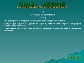 SINAL VERDE Francisco Cândido Xavier (por André Luiz) 18 EM TORNO DA PROFISSÃO (cont.) Ninguém procura ninguém para adquirir condenação ou azedume. Sempre que alguém se queixe de alguém, está criando empeços na própria estrada para o sucesso. Toda pessoa que serve além do dever, encontrou o caminho para a verdadeira felicidade. 