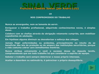 SINAL VERDE Francisco Cândido Xavier (por André Luiz) 19 NOS COMPROMISSOS DO TRABALHO Nunca se envergonhe, nem se lamente de servir. Enriquecer o trabalho profissional, adquirindo conhecimentos novos, é simples dever. Colabore com as chefias através da obrigação retamente cumprida, sem mobilizar expedientes de adulação. Em hipótese alguma diminuir ou desvalorizar o esforço dos colegas. Jamais fingir enfermidades ou acidentes, principalmente no intuito de se beneficiar das leis de proteção ou do amparo das instituições securitárias, porque a vida costuma cobrar caro semelhantes mentiras. Nunca atribua unicamente a você o sucesso dessa ou daquela tarefa, compreendendo que em todo trabalho há que considerar o espírito de equipe. Sabotar o trabalho será sempre deteriorar o nosso próprio interesse. Aceitar a desordem ou estimulá-la, é patrocinar o próprio desequilíbrio. 