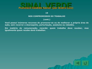 SINAL VERDE Francisco Cândido Xavier (por André Luiz) 19 NOS COMPROMISSOS DO TRABALHO (cont.) Você possui inúmeros recursos de promover-se ou de melhorar a própria área de ação, sem recorrer a desrespeito, perturbação, azedume ou rebeldia. Em matéria de remuneração, recorde: quem trabalha deve receber, mas igualmente quem recebe deve trabalhar. 