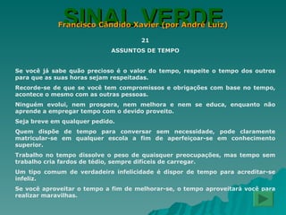 SINAL VERDE Francisco Cândido Xavier (por André Luiz) 21 ASSUNTOS DE TEMPO Se você já sabe quão precioso é o valor do tempo, respeite o tempo dos outros para que as suas horas sejam respeitadas. Recorde-se de que se você tem compromissos e obrigações com base no tempo, acontece o mesmo com as outras pessoas. Ninguém evolui, nem prospera, nem melhora e nem se educa, enquanto não aprende a empregar tempo com o devido proveito. Seja breve em qualquer pedido. Quem dispõe de tempo para conversar sem necessidade, pode claramente matricular-se em qualquer escola a fim de aperfeiçoar-se em conhecimento superior. Trabalho no tempo dissolve o peso de quaisquer preocupações, mas tempo sem trabalho cria fardos de tédio, sempre difíceis de carregar. Um tipo comum de verdadeira infelicidade é dispor de tempo para acreditar-se infeliz. Se você aproveitar o tempo a fim de melhorar-se, o tempo aproveitará você para realizar maravilhas. 