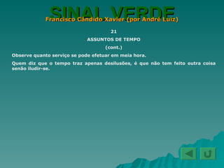 SINAL VERDE Francisco Cândido Xavier (por André Luiz) 21 ASSUNTOS DE TEMPO (cont.) Observe quanto serviço se pode efetuar em meia hora. Quem diz que o tempo traz apenas desilusões, é que não tem feito outra coisa senão iludir-se. 