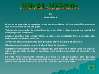 SINAL VERDE Francisco Cândido Xavier (por André Luiz) 22 PERGUNTAS Observe as próprias indagações, antes de formulá-las, adotando o silêncio sempre que não tiverem finalidade justa. Valiosa demonstração de entendimento e de afeto visitar amigos ou recebê-los sem perguntas quaisquer. Ampare quantos lhes compartilham a vida, sem vascolejar-lhes o coração com interrogatórios desnecessários. Arrede da boca as inquirições sem proveito sobre a família do próximo. Não faça questionários quanto à vida íntima de ninguém. Entretecer apontamentos sem necessidade, com relação à idade física de alguém, não é apenas falta de tato e gentileza, mas também ausência de caridade e de educação. Se você nutre realmente amizade por essa ou aquela pessoa, sem qualquer expectativa de tomar-lhe a companhia para a convivência mais íntima, aceite-a tal qual é sem pedir-lhe certidão do estado civil em que se encontra. 