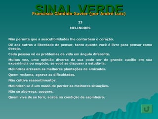 SINAL VERDE Francisco Cândido Xavier (por André Luiz) 23 MELINDRES Não permita que a suscetibilidades lhe conturbem o coração. Dê aos outros a liberdade de pensar, tanto quanto você é livre para pensar como deseja. Cada pessoa vê os problemas da vida em ângulo diferente. Muitas vez, uma opinião diversa da sua pode ser de grande auxílio em sua experiência ou negócio, se você se dispuser a estudá-la. Melindres arrasam as melhores plantações de amizades. Quem reclama, agrava as dificuldades. Não cultive ressentimentos. Melindrar-se é um modo de perder as melhores situações. Não se aborreça, coopere. Quem vive de se ferir, acaba na condição de espinheiro. 