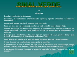 SINAL VERDE Francisco Cândido Xavier (por André Luiz) 24 DESEJOS Desejo é realização antecipada. Querendo, mentalizamos; mentalizando, agimos; agindo, atraímos; e atraindo, realizamos. Como você pensa, você crê, e como você crê, será. Cada um tem hoje o que desejou ontem e terá amanhã o que deseja hoje. Campo do desejo, no terreno do espírito, é semelhante ao campo de cultura na gleba do mundo, na qual cada lavrador é livre na sementeira e responsável na colheita. O tempo que o malfeitor gastou para agir em oposição à Lei, é igual ao tempo que o santo despendeu para trabalhar sublimando a vida. Todo desejo, na essência, é uma entidade tomando a forma correspondente. A vida é sempre o resultado de nossa própria escolha. O pensamento é vivo e depois de agir sobre o objetivo a que se endereça, reage sobre a criatura que o emitiu, tanto em relação ao bem quanto ao mal. A sentença de Jesus: “procura e achará”, equivale a dizer: “encontrarás o que desejas” 