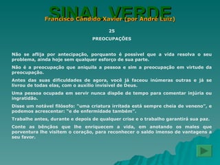 SINAL VERDE Francisco Cândido Xavier (por André Luiz) 25 PREOCUPAÇÕES Não se aflija por antecipação, porquanto é possível que a vida resolva o seu problema, ainda hoje sem qualquer esforço de sua parte. Não é a preocupação que aniquila a pessoa e sim a preocupação em virtude da preocupação. Antes das suas dificuldades de agora, você já faceou inúmeras outras e já se livrou de todas elas, com o auxílio invisível de Deus. Uma pessoa ocupada em servir nunca dispõe de tempo para comentar injúria ou ingratidão. Disse um notável filósofo: “uma criatura irritada está sempre cheia de veneno”, e podemos acrescentar: “e de enfermidade também”. Trabalhe antes, durante e depois de qualquer crise e o trabalho garantirá sua paz. Conte as bênçãos que lhe enriquecem a vida, em anotando os males que porventura lhe visitem o coração, para reconhecer o saldo imenso de vantagens a seu favor. 