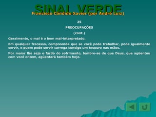 SINAL VERDE Francisco Cândido Xavier (por André Luiz) 25 PREOCUPAÇÕES (cont.) Geralmente, o mal é o bem mal-interpretado. Em qualquer fracasso, compreenda que se você pode trabalhar, pode igualmente servir, e quem pode servir carrega consigo um tesouro nas mãos. Por maior lhe seja o fardo do sofrimento, lembre-se de que Deus, que agüentou com você ontem, agüentará também hoje. 