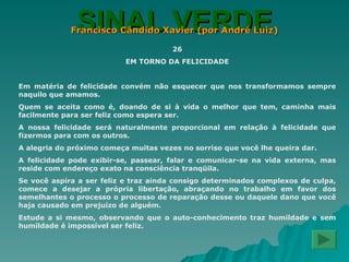 SINAL VERDE Francisco Cândido Xavier (por André Luiz) 26 EM TORNO DA FELICIDADE Em matéria de felicidade convém não esquecer que nos transformamos sempre naquilo que amamos. Quem se aceita como é, doando de si à vida o melhor que tem, caminha mais facilmente para ser feliz como espera ser. A nossa felicidade será naturalmente proporcional em relação à felicidade que fizermos para com os outros. A alegria do próximo começa muitas vezes no sorriso que você lhe queira dar. A felicidade pode exibir-se, passear, falar e comunicar-se na vida externa, mas reside com endereço exato na consciência tranqüila. Se você aspira a ser feliz e traz ainda consigo determinados complexos de culpa, comece a desejar a própria libertação, abraçando no trabalho em favor dos semelhantes o processo o processo de reparação desse ou daquele dano que você haja causado em prejuízo de alguém. Estude a si mesmo, observando que o auto-conhecimento traz humildade e sem humildade é impossível ser feliz. 