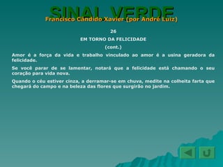 SINAL VERDE Francisco Cândido Xavier (por André Luiz) 26 EM TORNO DA FELICIDADE (cont.) Amor é a força da vida e trabalho vinculado ao amor é a usina geradora da felicidade. Se você parar de se lamentar, notará que a felicidade está chamando o seu coração para vida nova. Quando o céu estiver cinza, a derramar-se em chuva, medite na colheita farta que chegará do campo e na beleza das flores que surgirão no jardim. 