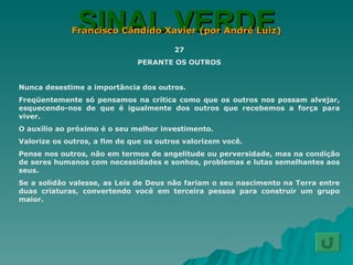 SINAL VERDE Francisco Cândido Xavier (por André Luiz) 27 PERANTE OS OUTROS Nunca desestime a importância dos outros. Freqüentemente só pensamos na crítica como que os outros nos possam alvejar, esquecendo-nos de que é igualmente dos outros que recebemos a força para viver. O auxílio ao próximo é o seu melhor investimento. Valorize os outros, a fim de que os outros valorizem você. Pense nos outros, não em termos de angelitude ou perversidade, mas na condição de seres humanos com necessidades e sonhos, problemas e lutas semelhantes aos seus. Se a solidão valesse, as Leis de Deus não fariam o seu nascimento na Terra entre duas criaturas, convertendo você em terceira pessoa para construir um grupo maior. 
