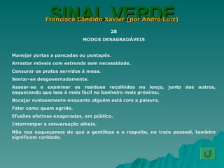 SINAL VERDE Francisco Cândido Xavier (por André Luiz) 28 MODOS DESAGRADÁVEIS Manejar portas a pancadas ou pontapés. Arrastar móveis com estrondo sem necessidade. Censurar os pratos servidos à mesa. Sentar-se desgovernadamente. Assoar-se e examinar os resíduos recolhidos no lenço, junto dos outros, esquecendo que isso é mais fácil no banheiro mais próximo. Bocejar ruidosamente enquanto alguém está com a palavra. Falar como quem agride. Efusões afetivas exageradas, em público. Interromper a conversação alheia. Não nos esqueçamos de que a gentileza e o respeito, no trato pessoal, também significam caridade. 