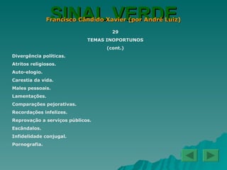 SINAL VERDE Francisco Cândido Xavier (por André Luiz) 29 TEMAS INOPORTUNOS (cont.) Divergência políticas. Atritos religiosos. Auto-elogio. Carestia da vida. Males pessoais. Lamentações. Comparações pejorativas. Recordações infelizes. Reprovação a serviços públicos. Escândalos. Infidelidade conjugal. Pornografia. 