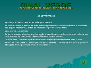 SINAL VERDE Francisco Cândido Xavier (por André Luiz) 1 AO LEVANTAR-SE Agradeça a Deus a benção da vida, pela manhã. Se você não tem o hábito de orar, formule pensamentos de serenidade e otimismo, por alguns momentos, antes de retomar as próprias atividades. Levante-se com calma. Se deve acordar alguém, use bondade e gentileza, reconhecendo que gritaria ou brincadeiras de mau gosto não auxiliam em tempo algum. Guarde para com tudo e para com todos a disposição de cooperar para o bem. Antes de sair para a execução de suas tarefas, lembre-se de que é preciso abençoar a vida para que a vida nos abençoe. 
