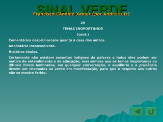 SINAL VERDE Francisco Cândido Xavier (por André Luiz) 29 TEMAS INOPORTUNOS (cont.) Comentários desprimorosos quanto à casa dos outros. Anedotário inconveniente. Histórias chulas. Certamente não existem assuntos indignos da palavra e todos eles podem ser motivo de entendimento e de educação, mas sempre que os temas inoportunos ou difíceis forem lembrados, em qualquer conversação, o equilíbrio e a prudência devem ser chamados ao verbo em manifestação, para que o respeito aos outros não se mostre ferido. 