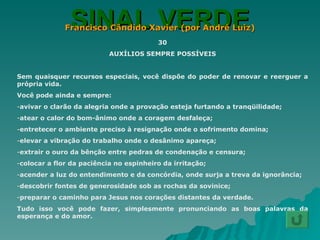 SINAL VERDE Francisco Cândido Xavier (por André Luiz) 30 AUXÍLIOS SEMPRE POSSÍVEIS Sem quaisquer recursos especiais, você dispõe do poder de renovar e reerguer a própria vida. Você pode ainda e sempre: avivar o clarão da alegria onde a provação esteja furtando a tranqüilidade; atear o calor do bom-ânimo onde a coragem desfaleça; entretecer o ambiente preciso à resignação onde o sofrimento domina; elevar a vibração do trabalho onde o desânimo apareça; extrair o ouro da bênção entre pedras de condenação e censura; colocar a flor da paciência no espinheiro da irritação; acender a luz do entendimento e da concórdia, onde surja a treva da ignorância; descobrir fontes de generosidade sob as rochas da sovinice; preparar o caminho para Jesus nos corações distantes da verdade. Tudo isso você pode fazer, simplesmente pronunciando as boas palavras da esperança e do amor. 