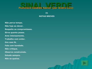 SINAL VERDE Francisco Cândido Xavier (por André Luiz) 31 NOTAS BREVES Não perca tempo. Não fuja ao dever. Respeite os compromissos. Sirva quanto possa. Ame intensamente. Trabalhe com ardor. Ore com fé. Fale com bondade. Não critique. Observe construindo. Estude sempre. Não se queixe. 