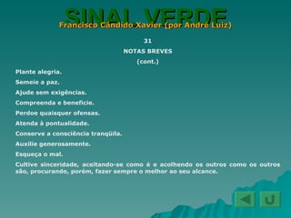 SINAL VERDE Francisco Cândido Xavier (por André Luiz) 31 NOTAS BREVES (cont.) Plante alegria. Semeie a paz. Ajude sem exigências. Compreenda e beneficie. Perdoe quaisquer ofensas. Atenda à pontualidade. Conserve a consciência tranqüila. Auxilie generosamente. Esqueça o mal. Cultive sinceridade, aceitando-se como é e acolhendo os outros como os outros são, procurando, porém, fazer sempre o melhor ao seu alcance. 