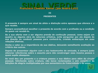 SINAL VERDE Francisco Cândido Xavier (por André Luiz) 32 PRESENTES O presente é sempre um sinal de afeto e distinção entre apessoa que oferece e a que recebe. Sempre aconselhável escolher o presente de acordo com a profissão ou a condição de quem vai recebê-lo. Se a sua oferta vem a ser alguma prenda de confecção pessoal, como sejam um quadro ou alguma obra de natureza artística, evite perguntar por ela depois de sua doação ou conduzir pessoas para conhecê-la, criando embaraços em suas relações afetivas. Omita o valor ou a importância de sua dádiva, deixando semelhante avaliação ao critério dos outros. Depois de presentear alguém com o seu testemunho de amizade, é sempre justo silenciar referências sobre o assunto para não constranger essa mesma pessoa a quem supõe obsequiar. Se você deu um presente e a criatura passou a sua dádiva para além do circulo pessoal, felicitando outra criatura, não lance reclamações e sim considere as bênçãos da alegria multiplicadas por sua sementeira de fraternidade e de amor. 