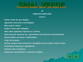 SINAL VERDE Francisco Cândido Xavier (por André Luiz) 33 HÁBITOS INFELIZES (cont.) Gastar mais do que dispõe. Aguardar honrarias e privilégios. Não querer sofrer. Exigir o bem sem trabalho. Não saber agüentar injúrias ou críticas. Não procurar dominar-se, explodindo nos menores contratempos. Desacreditar serviços e instituições. Fugir de estudar. Deixar sempre para amanhã a obrigação que se pode cumprir hoje. Dramatizar doenças e dissabores. Discutir sem raciocinar. Desprezar adversários e endeusar amigos. 