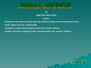 SINAL VERDE Francisco Cândido Xavier (por André Luiz) 33 HÁBITOS INFELIZES (cont.) Reclamar dos outros aquilo que nós próprios ainda não conseguimos fazer. Pedir apoio sem dar cooperação. Condenar os que não possam pensar por nossa cabeça. Aceitar deveres e largá-los sem considerações nos ombros alheios. 
