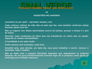 SINAL VERDE Francisco Cândido Xavier (por André Luiz) 34 SUGESTÕES NO CAMINHO Lamentar-se por quê?... Aprender sempre, sim. Cada criatura colherá da vida não só pelo que faz, mas também conforme esteja fazendo aquilo que faz. Não se engane com falsas apreciações acerca da justiça, porque o tempo é o juiz de todos. Recorde: tudo recebemos de Deus que nos transforma ou retira isso ou aquilo, segundo as nossas necessidades. A humildade é um anjo mudo. Tanto menos você necessite, mais terá. Amanhã será, sem dúvida, um belo dia, mas para trabalhar e servir, renovar e aprender, hoje é melhor. Não se iluda com a suposta felicidade daqueles que abandonam os próprios deveres, de vez que transitoriamente buscam fugir de si próprios como quem se embriaga para debalde esquecer. 