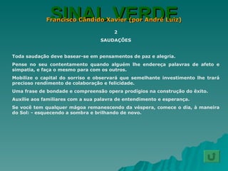 SINAL VERDE Francisco Cândido Xavier (por André Luiz) 2 SAUDAÇÕES Toda saudação deve basear-se em pensamentos de paz e alegria. Pense no seu contentamento quando alguém lhe endereça palavras de afeto e simpatia, e faça o mesmo para com os outros. Mobilize o capital do sorriso e observará que semelhante investimento lhe trará precioso rendimento de colaboração e felicidade. Uma frase de bondade e compreensão opera prodígios na construção do êxito. Auxilie aos familiares com a sua palavra de entendimento e esperança. Se você tem qualquer mágoa remanescendo da véspera, comece o dia, à maneira do Sol: - esquecendo a sombra e brilhando de novo. 