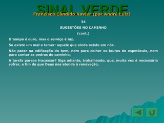 SINAL VERDE Francisco Cândido Xavier (por André Luiz) 34 SUGESTÕES NO CAMINHO (cont.) O tempo é ouro, mas o serviço é luz. Só existe um mal a temer: aquele que ainda existe em nós. Não parar na edificação do bem, nem para colher os louros do espetáculo, nem para contar as pedras do caminho. A tarefa parece fracassar? Siga adiante, trabalhando, que, muita vez é necessário sofrer, a fim de que Deus nos atenda à renovação. 