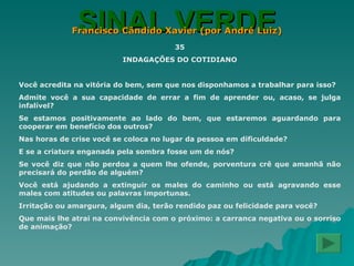 SINAL VERDE Francisco Cândido Xavier (por André Luiz) 35 INDAGAÇÕES DO COTIDIANO Você acredita na vitória do bem, sem que nos disponhamos a trabalhar para isso? Admite você a sua capacidade de errar a fim de aprender ou, acaso, se julga infalível? Se estamos positivamente ao lado do bem, que estaremos aguardando para cooperar em benefício dos outros? Nas horas de crise você se coloca no lugar da pessoa em dificuldade? E se a criatura enganada pela sombra fosse um de nós? Se você diz que não perdoa a quem lhe ofende, porventura crê que amanhã não precisará do perdão de alguém? Você está ajudando a extinguir os males do caminho ou está agravando esse males com atitudes ou palavras importunas. Irritação ou amargura, algum dia, terão rendido paz ou felicidade para você? Que mais lhe atrai na convivência com o próximo: a carranca negativa ou o sorriso de animação? 
