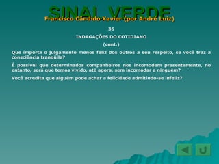 SINAL VERDE Francisco Cândido Xavier (por André Luiz) 35 INDAGAÇÕES DO COTIDIANO (cont.) Que importa o julgamento menos feliz dos outros a seu respeito, se você traz a consciência tranqüila? É possível que determinados companheiros nos incomodem presentemente, no entanto, será que temos vivido, até agora, sem incomodar a ninguém? Você acredita que alguém pode achar a felicidade admitindo-se infeliz? 