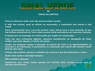SINAL VERDE Francisco Cândido Xavier (por André Luiz) 36 TEMAS DA CRÍTICA Procura silenciar onde você não possa prestar auxílio. A vida dos outros, qual se afirma na expressão, é realmente dos outros e não nossa. Devo compreender que o erro de outrem, hoje, talvez será o meu amanhã, já que nas trilhas evolutivas da Terra todos somos ainda portadores da natureza humana. O tempo que se emprega na crítica pode ser usado em construção. Toda vez que criticamos alguém, estamos moralmente na obrigação de fazer melhor que esse alguém a tarefa em pauta. Anote: em qualquer tempo e situação os pontos de vista e as oportunidades, os recursos e os interesses, o sentimento e a educação dos outros são sempre muito diverso dos seus. Criticar não resolve, porque o trabalho da criatura é que lhe determina o valor. Quem ama ajuda e desculpa sempre. Não condene, abençoe. Lembre-se: por vezes, basta apenas um martelo para arrasar aquilo que os séculos construíram. 