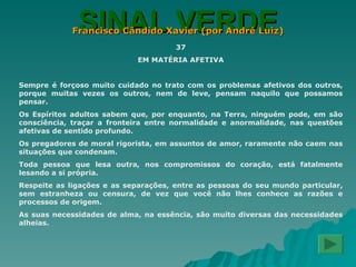 SINAL VERDE Francisco Cândido Xavier (por André Luiz) 37 EM MATÉRIA AFETIVA Sempre é forçoso muito cuidado no trato com os problemas afetivos dos outros, porque muitas vezes os outros, nem de leve, pensam naquilo que possamos pensar. Os Espíritos adultos sabem que, por enquanto, na Terra, ninguém pode, em são consciência, traçar a fronteira entre normalidade e anormalidade, nas questões afetivas de sentido profundo. Os pregadores de moral rigorista, em assuntos de amor, raramente não caem nas situações que condenam. Toda pessoa que lesa outra, nos compromissos do coração, está fatalmente lesando a si própria. Respeite as ligações e as separações, entre as pessoas do seu mundo particular, sem estranheza ou censura, de vez que você não lhes conhece as razões e processos de origem. As suas necessidades de alma, na essência, são muito diversas das necessidades alheias. 