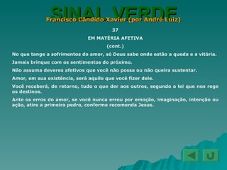 SINAL VERDE Francisco Cândido Xavier (por André Luiz) 37 EM MATÉRIA AFETIVA (cont.) No que tange a sofrimentos do amor, só Deus sabe onde estão a queda e a vitória. Jamais brinque com os sentimentos do próximo. Não assuma deveres afetivos que você não possa ou não queira sustentar. Amor, em sua existência, será aquilo que você fizer dele. Você receberá, de retorno, tudo o que der aos outros, segundo a lei que nos rege os destinos. Ante os erros do amor, se você nunca errou por emoção, imaginação, intenção ou ação, atire a primeira pedra, conforme recomenda Jesus. 