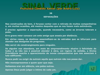 SINAL VERDE Francisco Cândido Xavier (por André Luiz) 38 SEPARAÇÕES Nas construções do bem, é forçoso contar com a retirada de muitos companheiros e, em muitas ocasiões, até mesmo daqueles que se nos fazem mais estimáveis. É preciso agüentar a separação, quando necessária, como as árvores toleram a poda. Erro grave reter conosco um ente amigo que anseia por distância. Em vários casos, os destinos assemelham-se às estradas que se bifurcam para atender aos desígnios do progresso. Não servir de constrangimento para ninguém. Se alguém nos abandona, em meio de empreendimento alusivo à felicidade de todos e se não nos é possível atender à obra, em regime de solidão, a Divina Providência suscita o aparecimento de novos companheiros que nos associam à luta edificante. Nunca pedir ou exigir de outrem aquilo que outrem não nos possa dar. Não menosprezemos a quem quer que seja. Saibamos orar em silêncio, uns pelos outros. Apenas Deus pode julgar o íntimo de cada um. 