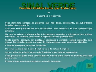 SINAL VERDE Francisco Cândido Xavier (por André Luiz) 39 QUESTÕES A MEDITAR Você dominará sempre as palavras que não disse, entretanto, se subordinará àquelas que pronuncie. Zele pela tranqüilidade de sua consciência, sem descurar de sua apresentação exterior. No que se refere à alimentação, é importante recordar a afirmativa dos antigos romanos: “há homens que cavam a sepultura com a própria boca”. Tanto quanto possível, em qualquer obrigação a cumprir, esteja presente, pelo menos dez minutos antes, no lugar do compromisso a que você deve atender. A inação entorpece qualquer faculdade. O sorriso espontâneo é uma benção atraindo outras bênçãos. Servir, além do próprio dever, não é bajular e sim ganhar segurança. Cada pessoa a quem você preste auxílio, é mais uma chave na solução dos seus problemas. É natural que você faça invejosos, mas não inimigos. 