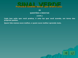 SINAL VERDE Francisco Cândido Xavier (por André Luiz) 39 QUESTÕES A MEDITAR (cont.) Cada boa ação que você pratica, é uma luz que você acende, em torno dos próprios passos. Quem fala menos ouve melhor, e quem ouve melhor aprende mais. 
