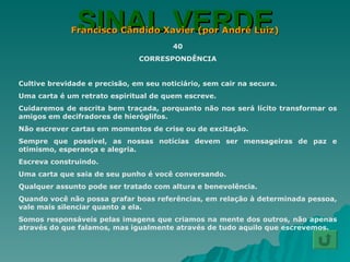 SINAL VERDE Francisco Cândido Xavier (por André Luiz) 40 CORRESPONDÊNCIA Cultive brevidade e precisão, em seu noticiário, sem cair na secura. Uma carta é um retrato espiritual de quem escreve. Cuidaremos de escrita bem traçada, porquanto não nos será lícito transformar os amigos em decifradores de hieróglifos. Não escrever cartas em momentos de crise ou de excitação. Sempre que possível, as nossas notícias devem ser mensageiras de paz e otimismo, esperança e alegria. Escreva construindo. Uma carta que saia de seu punho é você conversando. Qualquer assunto pode ser tratado com altura e benevolência. Quando você não possa grafar boas referências, em relação à determinada pessoa, vale mais silenciar quanto a ela. Somos responsáveis pelas imagens que criamos na mente dos outros, não apenas através do que falamos, mas igualmente através de tudo aquilo que escrevemos. 